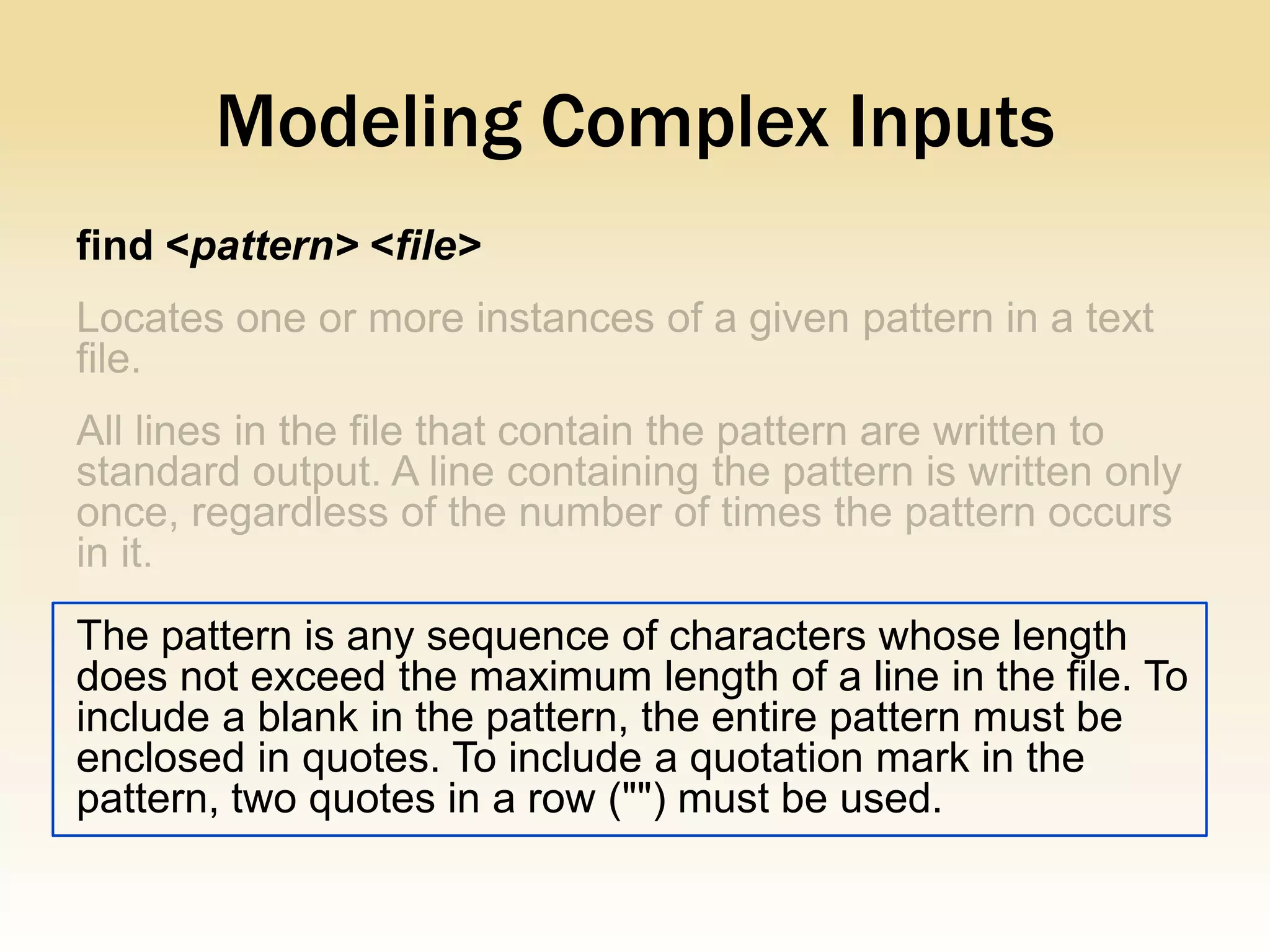 Modeling Complex Inputs
find <pattern> <file>




The pattern is any sequence of characters whose length
does not exceed the maximum length of a line in the file. To
include a blank in the pattern, the entire pattern must be
enclosed in quotes. To include a quotation mark in the
pattern, two quotes in a row ("") must be used.
 