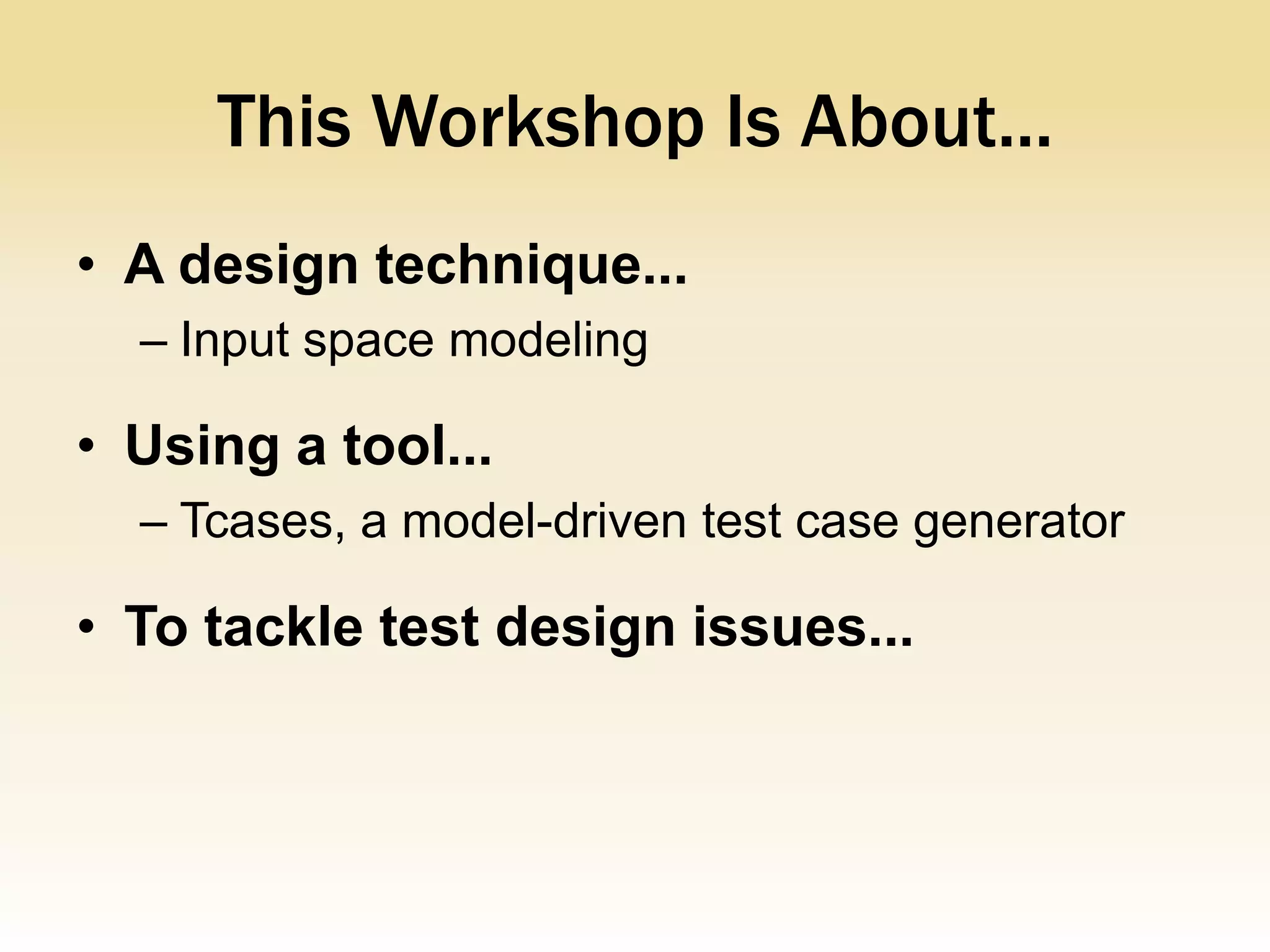 This Workshop Is About...
• A design technique...
  – Input space modeling

• Using a tool...
  – Tcases, a model-driven test case generator

• To tackle test design issues...
 