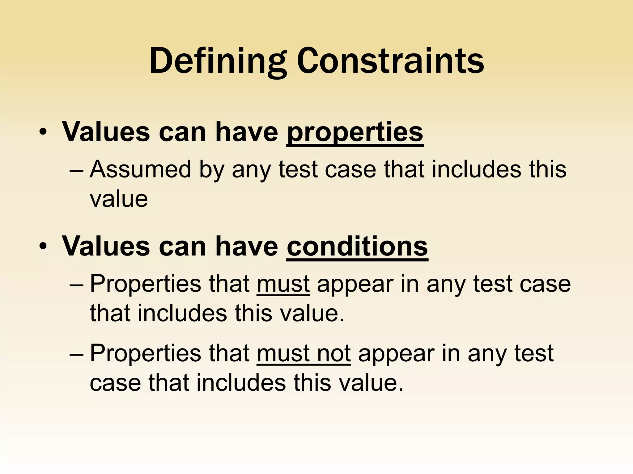 Defining Constraints
• Values can have properties
  – Assumed by any test case that includes this
    value
• Values can have conditions
  – Properties that must appear in any test case
    that includes this value.
  – Properties that must not appear in any test
    case that includes this value.
 