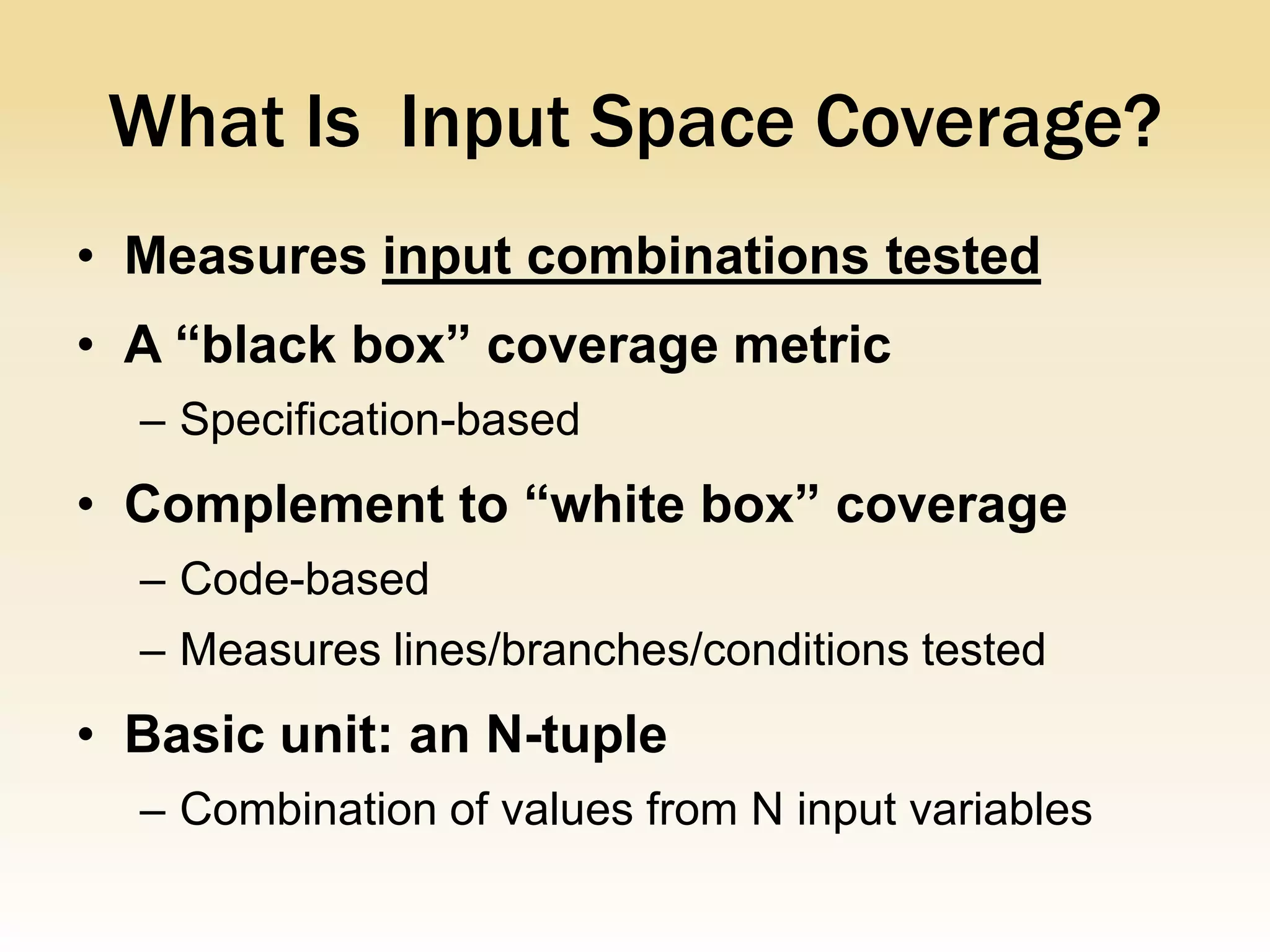 What Is Input Space Coverage?
• Measures input combinations tested
• A “black box” coverage metric
  – Specification-based
• Complement to “white box” coverage
  – Code-based
  – Measures lines/branches/conditions tested
• Basic unit: an N-tuple
  – Combination of values from N input variables
 
