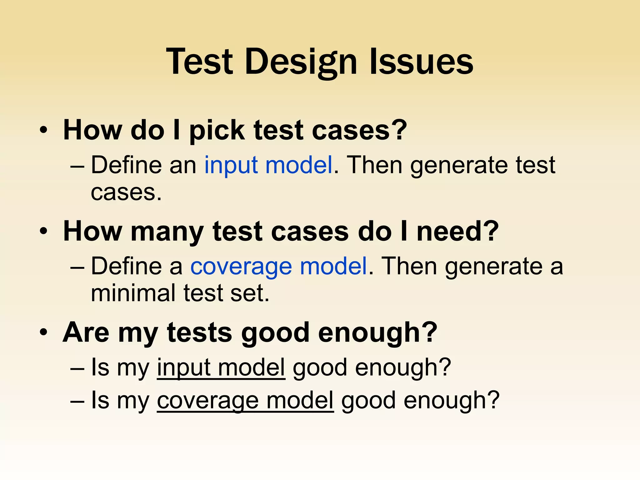 Test Design Issues
• How do I pick test cases?
  – Define an input model. Then generate test
    cases.
• How many test cases do I need?
  – Define a coverage model. Then generate a
    minimal test set.
• Are my tests good enough?
  – Is my input model good enough?
  – Is my coverage model good enough?
 