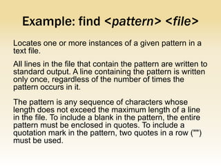 Example: find <pattern> <file>
Locates one or more instances of a given pattern in a
text file.
All lines in the file that contain the pattern are written to
standard output. A line containing the pattern is written
only once, regardless of the number of times the
pattern occurs in it.
The pattern is any sequence of characters whose
length does not exceed the maximum length of a line
in the file. To include a blank in the pattern, the entire
pattern must be enclosed in quotes. To include a
quotation mark in the pattern, two quotes in a row ("")
must be used.
 