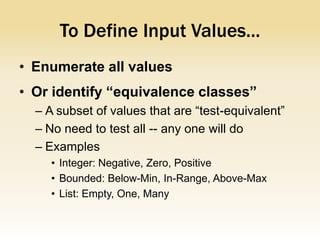 To Define Input Values...
• Enumerate all values
• Or identify “equivalence classes”
  – A subset of values that are “test-equivalent”
  – No need to test all -- any one will do
  – Examples
     • Integer: Negative, Zero, Positive
     • Bounded: Below-Min, In-Range, Above-Max
     • List: Empty, One, Many
 