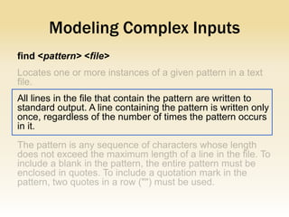 Modeling Complex Inputs
find <pattern> <file>



All lines in the file that contain the pattern are written to
standard output. A line containing the pattern is written only
once, regardless of the number of times the pattern occurs
in it.
 