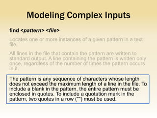 Modeling Complex Inputs
find <pattern> <file>




The pattern is any sequence of characters whose length
does not exceed the maximum length of a line in the file. To
include a blank in the pattern, the entire pattern must be
enclosed in quotes. To include a quotation mark in the
pattern, two quotes in a row ("") must be used.
 