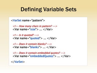 Defining Variable Sets
<VarSet name="pattern">

 <!-- How many chars in pattern? -->
 <Var name="size"> ... </Var>

 <!-- Is it quoted? -->
 <Var name="quoted"> ... </Var>

 <!-- Does it contain blanks? -->
 <Var name="blanks"> ... </Var>

 <!-- Does it contain embedded quotes? -->
 <Var name="embeddedQuotes"> ... </Var>

</VarSet>
 