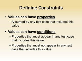 Defining Constraints
• Values can have properties
  – Assumed by any test case that includes this
    value
• Values can have conditions
  – Properties that must appear in any test case
    that includes this value.
  – Properties that must not appear in any test
    case that includes this value.
 