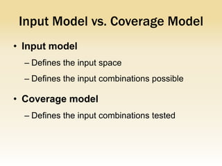 Input Model vs. Coverage Model
• Input model
  – Defines the input space
  – Defines the input combinations possible

• Coverage model
  – Defines the input combinations tested
 