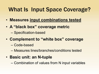 What Is Input Space Coverage?
• Measures input combinations tested
• A “black box” coverage metric
  – Specification-based
• Complement to “white box” coverage
  – Code-based
  – Measures lines/branches/conditions tested
• Basic unit: an N-tuple
  – Combination of values from N input variables
 