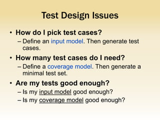 Test Design Issues
• How do I pick test cases?
  – Define an input model. Then generate test
    cases.
• How many test cases do I need?
  – Define a coverage model. Then generate a
    minimal test set.
• Are my tests good enough?
  – Is my input model good enough?
  – Is my coverage model good enough?
 