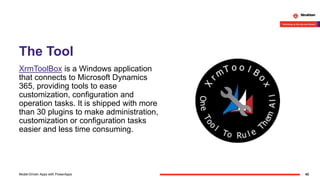 The Tool
XrmToolBox is a Windows application
that connects to Microsoft Dynamics
365, providing tools to ease
customization, configuration and
operation tasks. It is shipped with more
than 30 plugins to make administration,
customization or configuration tasks
easier and less time consuming.
42Model-Driven Apps with PowerApps
 