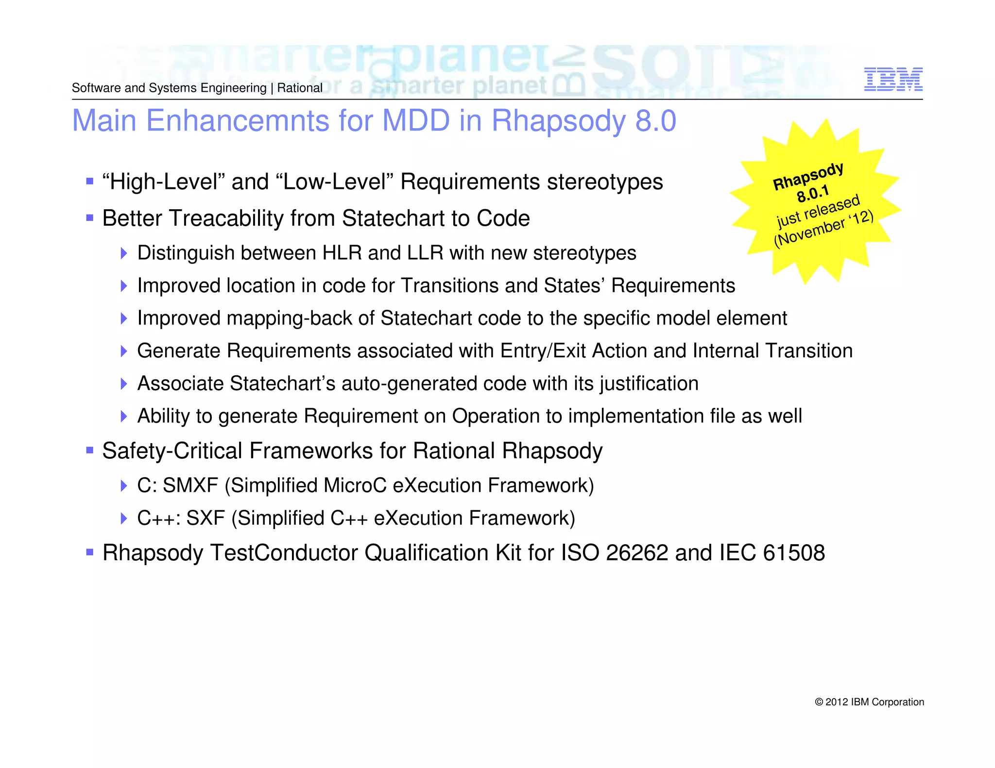 Software and Systems Engineering | Rational

Main Enhancemnts for MDD in Rhapsody 8.0
“High-Level” and “Low-Level” Requirements stereotypes
Better Treacability from Statechart to Code
Distinguish between HLR and LLR with new stereotypes

od y
ha ps
R
8.0.1 ed
leas
st re er ‘12)
ju
emb
(Nov

Improved location in code for Transitions and States’ Requirements
Improved mapping-back of Statechart code to the specific model element
Generate Requirements associated with Entry/Exit Action and Internal Transition
Associate Statechart’s auto-generated code with its justification
Ability to generate Requirement on Operation to implementation file as well

Safety-Critical Frameworks for Rational Rhapsody
C: SMXF (Simplified MicroC eXecution Framework)
C++: SXF (Simplified C++ eXecution Framework)

Rhapsody TestConductor Qualification Kit for ISO 26262 and IEC 61508

© 2012 IBM Corporation

 