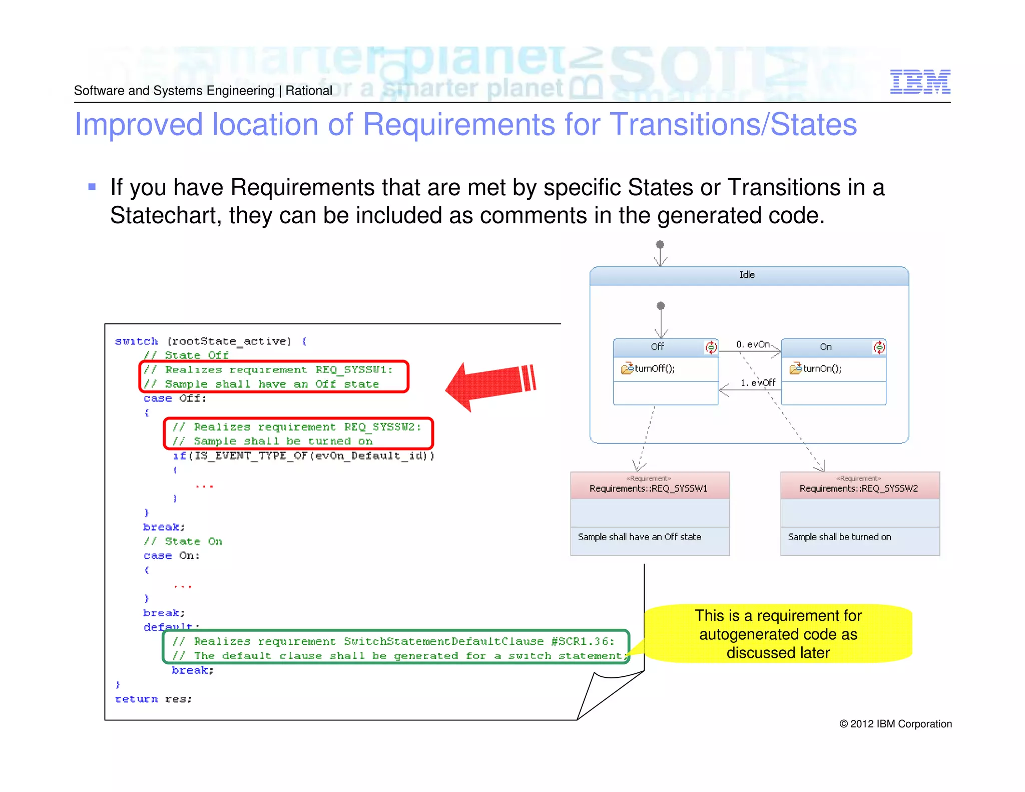 Software and Systems Engineering | Rational

Improved location of Requirements for Transitions/States
If you have Requirements that are met by specific States or Transitions in a
Statechart, they can be included as comments in the generated code.

This is a requirement for
autogenerated code as
discussed later

© 2012 IBM Corporation

 