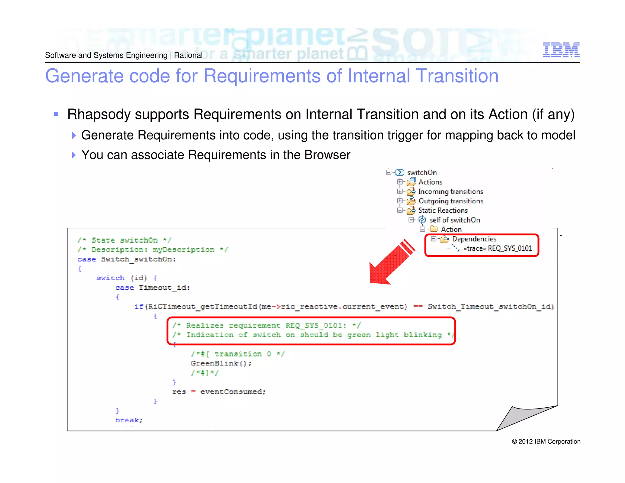 Software and Systems Engineering | Rational

Generate code for Requirements of Internal Transition
Rhapsody supports Requirements on Internal Transition and on its Action (if any)
Generate Requirements into code, using the transition trigger for mapping back to model
You can associate Requirements in the Browser

© 2012 IBM Corporation

 