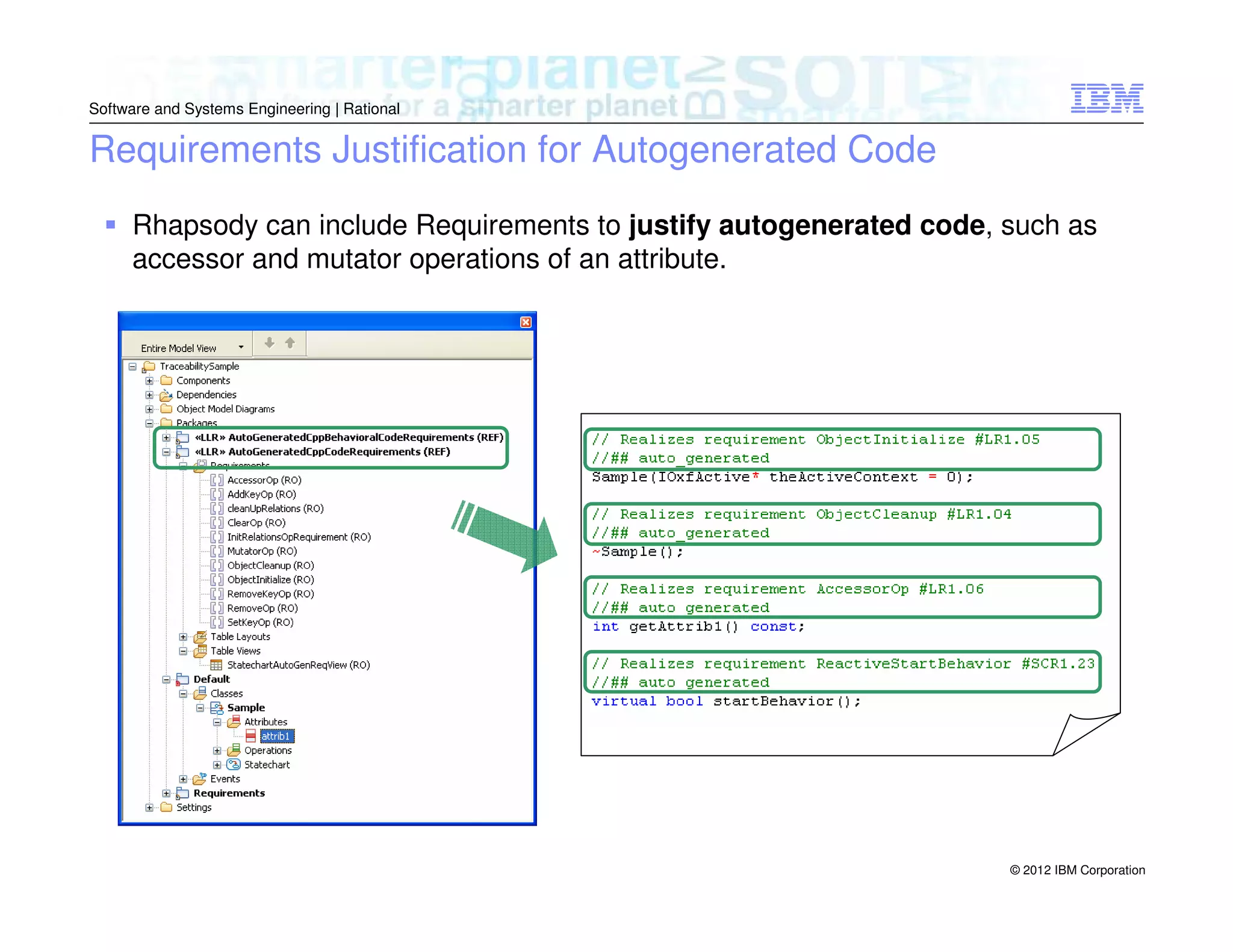 Software and Systems Engineering | Rational

Requirements Justification for Autogenerated Code
Rhapsody can include Requirements to justify autogenerated code, such as
accessor and mutator operations of an attribute.

© 2012 IBM Corporation

 