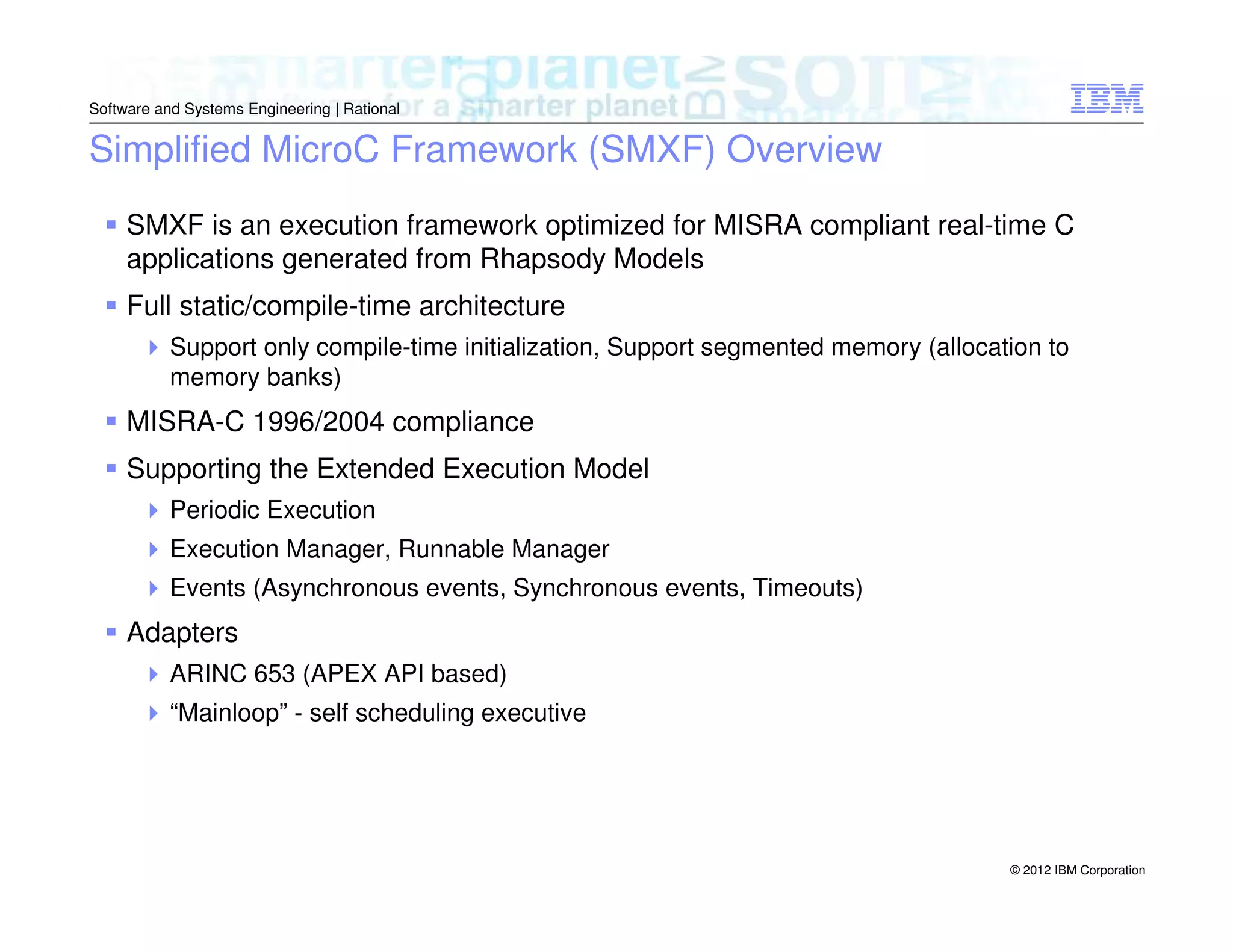 Software and Systems Engineering | Rational

Simplified MicroC Framework (SMXF) Overview
SMXF is an execution framework optimized for MISRA compliant real-time C
applications generated from Rhapsody Models
Full static/compile-time architecture
Support only compile-time initialization, Support segmented memory (allocation to
memory banks)

MISRA-C 1996/2004 compliance
Supporting the Extended Execution Model
Periodic Execution
Execution Manager, Runnable Manager
Events (Asynchronous events, Synchronous events, Timeouts)

Adapters
ARINC 653 (APEX API based)
“Mainloop” - self scheduling executive

© 2012 IBM Corporation

 