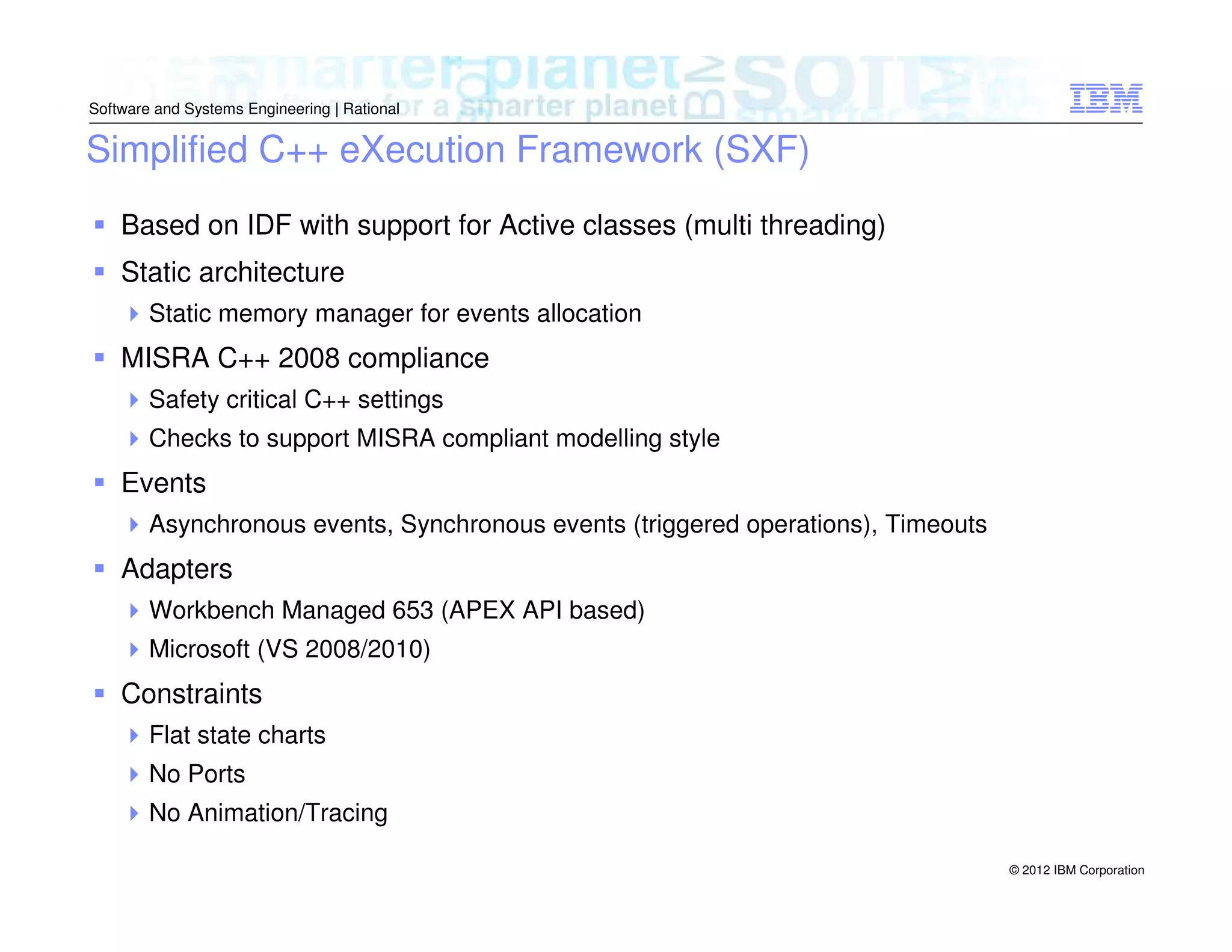 Software and Systems Engineering | Rational

Simplified C++ eXecution Framework (SXF)
Based on IDF with support for Active classes (multi threading)
Static architecture
Static memory manager for events allocation

MISRA C++ 2008 compliance
Safety critical C++ settings
Checks to support MISRA compliant modelling style

Events
Asynchronous events, Synchronous events (triggered operations), Timeouts

Adapters
Workbench Managed 653 (APEX API based)
Microsoft (VS 2008/2010)

Constraints
Flat state charts
No Ports
No Animation/Tracing
© 2012 IBM Corporation

 