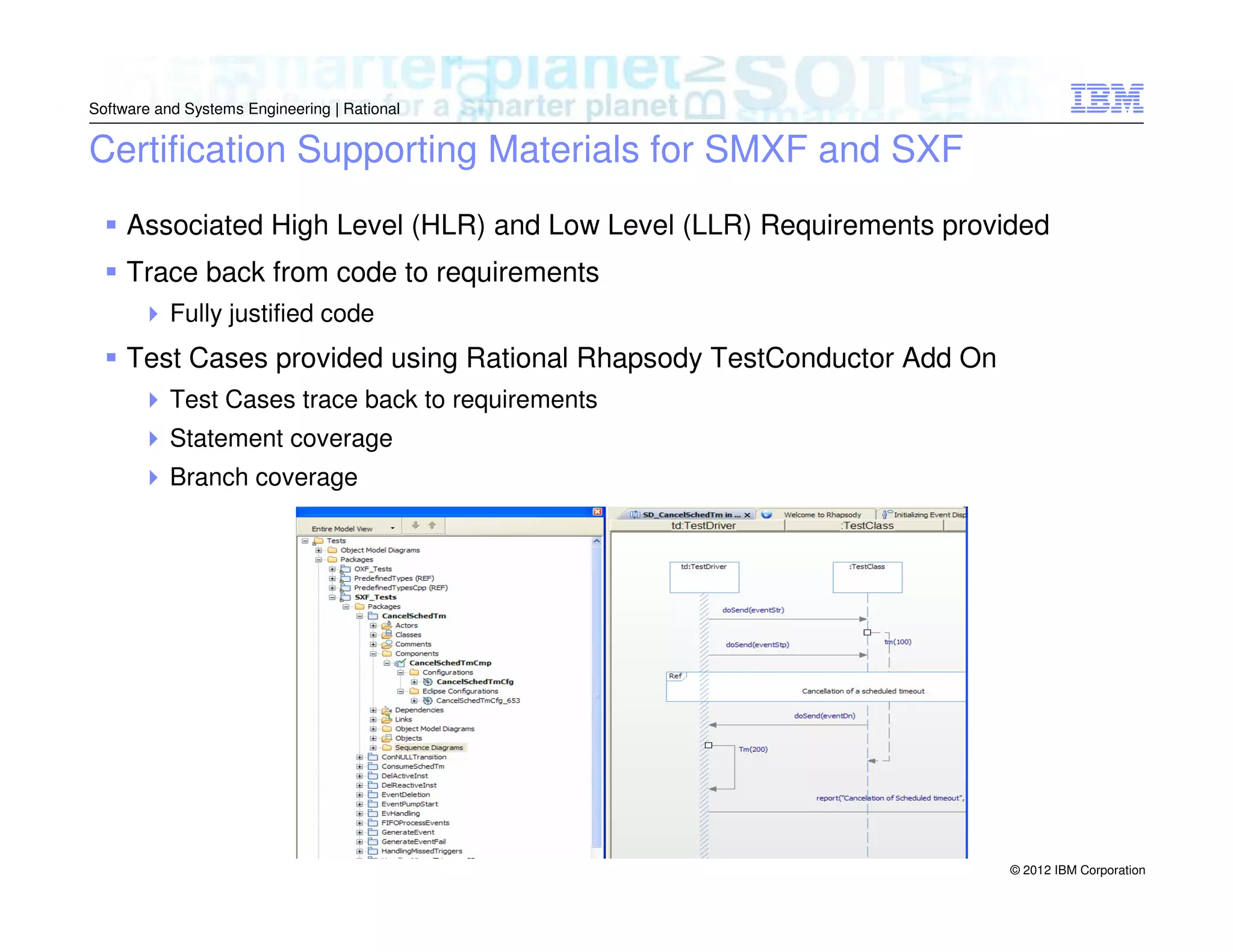 Software and Systems Engineering | Rational

Certification Supporting Materials for SMXF and SXF
Associated High Level (HLR) and Low Level (LLR) Requirements provided
Trace back from code to requirements
Fully justified code

Test Cases provided using Rational Rhapsody TestConductor Add On
Test Cases trace back to requirements
Statement coverage
Branch coverage

© 2012 IBM Corporation

 