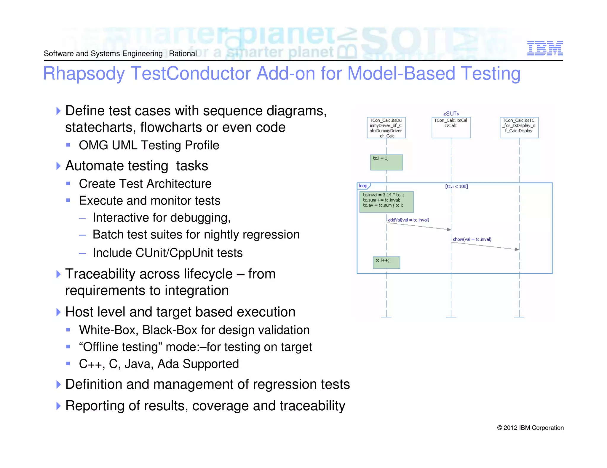 Software and Systems Engineering | Rational

Rhapsody TestConductor Add-on for Model-Based Testing
Define test cases with sequence diagrams,
statecharts, flowcharts or even code
OMG UML Testing Profile

Automate testing tasks
Create Test Architecture
Execute and monitor tests
– Interactive for debugging,
– Batch test suites for nightly regression
– Include CUnit/CppUnit tests

Traceability across lifecycle – from
requirements to integration
Host level and target based execution
White-Box, Black-Box for design validation
“Offline testing” mode:–for testing on target
C++, C, Java, Ada Supported

Definition and management of regression tests
Reporting of results, coverage and traceability
© 2012 IBM Corporation

 