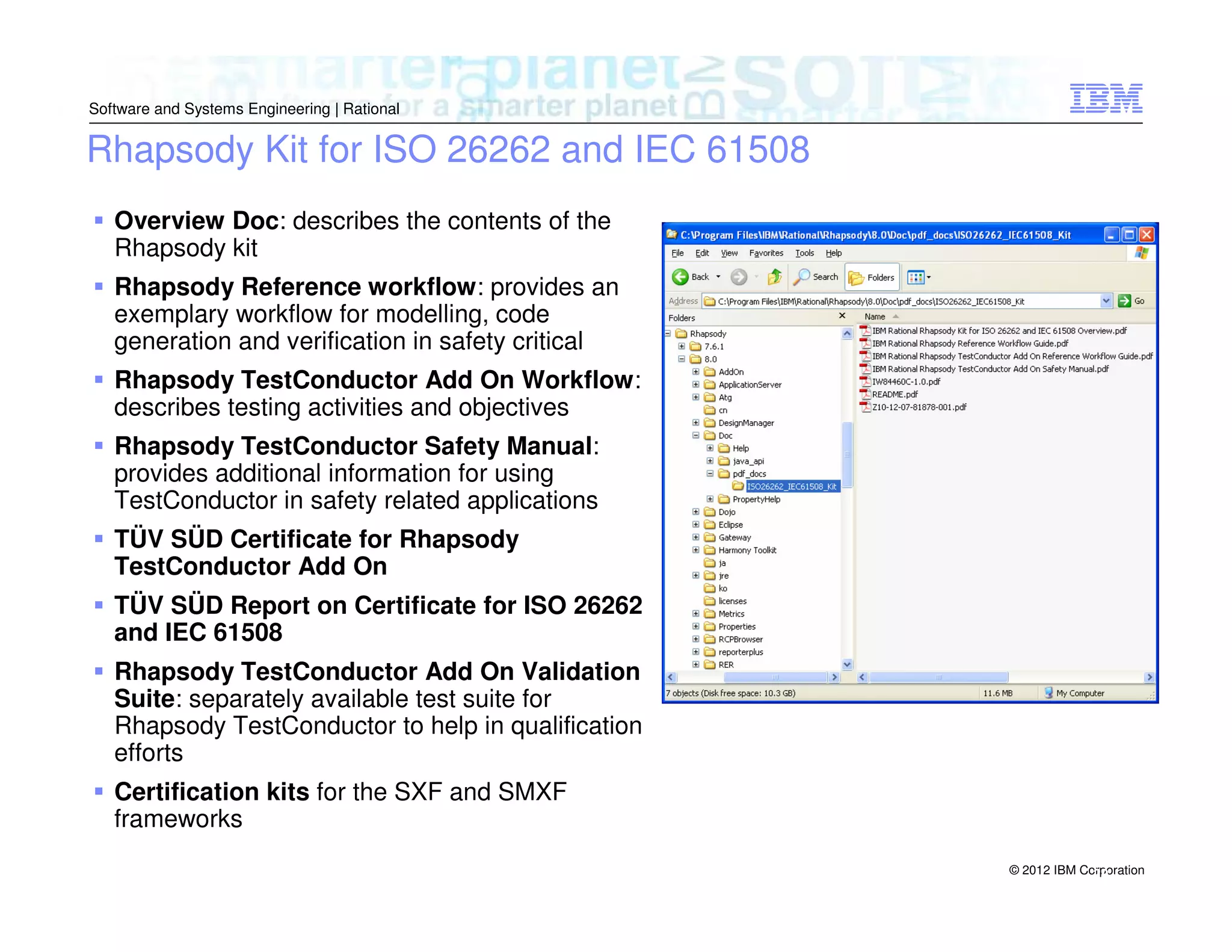 Software and Systems Engineering | Rational

Rhapsody Kit for ISO 26262 and IEC 61508
Overview Doc: describes the contents of the
Rhapsody kit
Rhapsody Reference workflow: provides an
exemplary workflow for modelling, code
generation and verification in safety critical
Rhapsody TestConductor Add On Workflow:
describes testing activities and objectives
Rhapsody TestConductor Safety Manual:
provides additional information for using
TestConductor in safety related applications
TÜV SÜD Certificate for Rhapsody
TestConductor Add On
TÜV SÜD Report on Certificate for ISO 26262
and IEC 61508
Rhapsody TestConductor Add On Validation
Suite: separately available test suite for
Rhapsody TestConductor to help in qualification
efforts
Certification kits for the SXF and SMXF
frameworks
© 2012 IBM Corporation
29

 