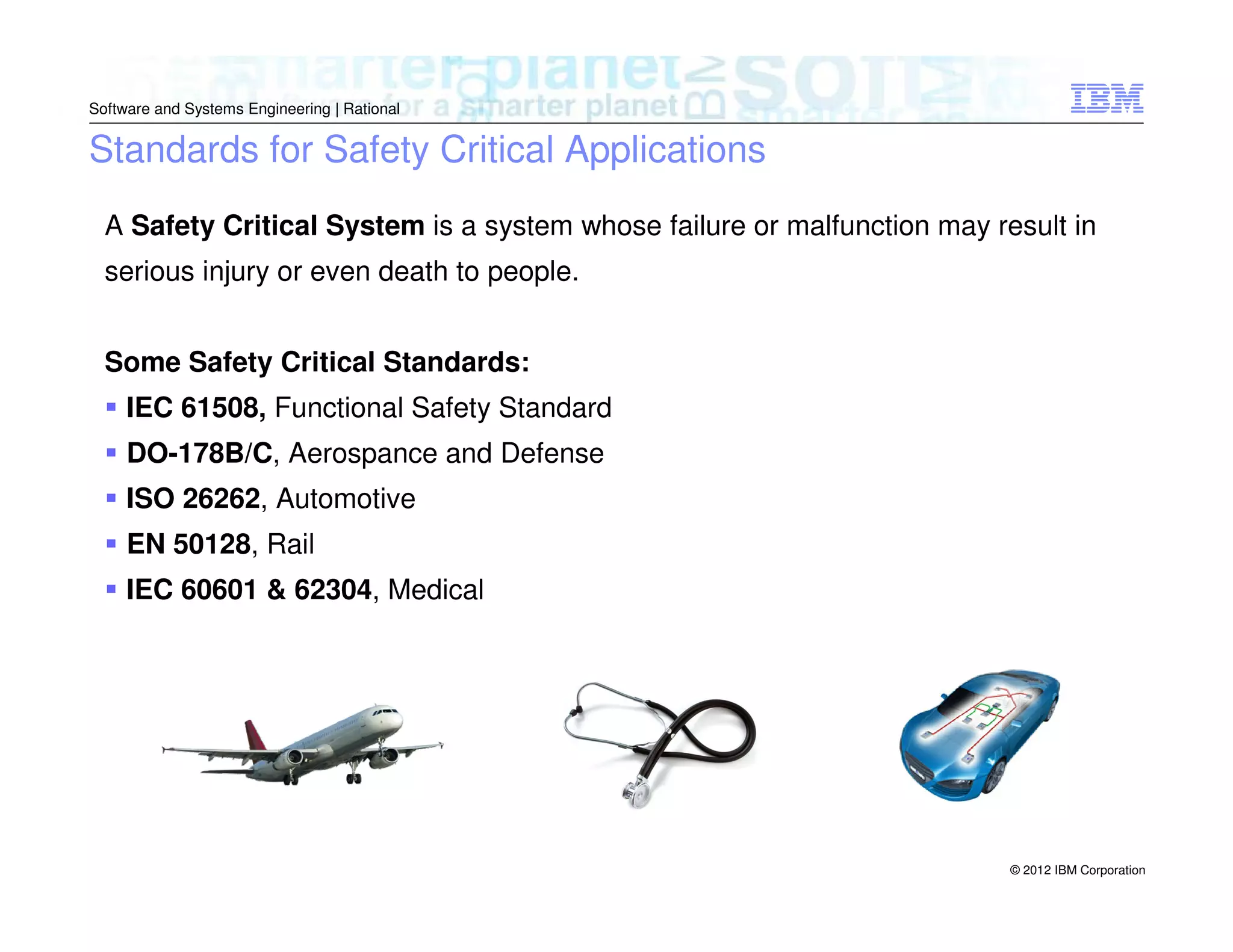 Software and Systems Engineering | Rational

Standards for Safety Critical Applications
A Safety Critical System is a system whose failure or malfunction may result in
serious injury or even death to people.
Some Safety Critical Standards:
IEC 61508, Functional Safety Standard
DO-178B/C, Aerospance and Defense
ISO 26262, Automotive
EN 50128, Rail
IEC 60601 & 62304, Medical

© 2012 IBM Corporation

 