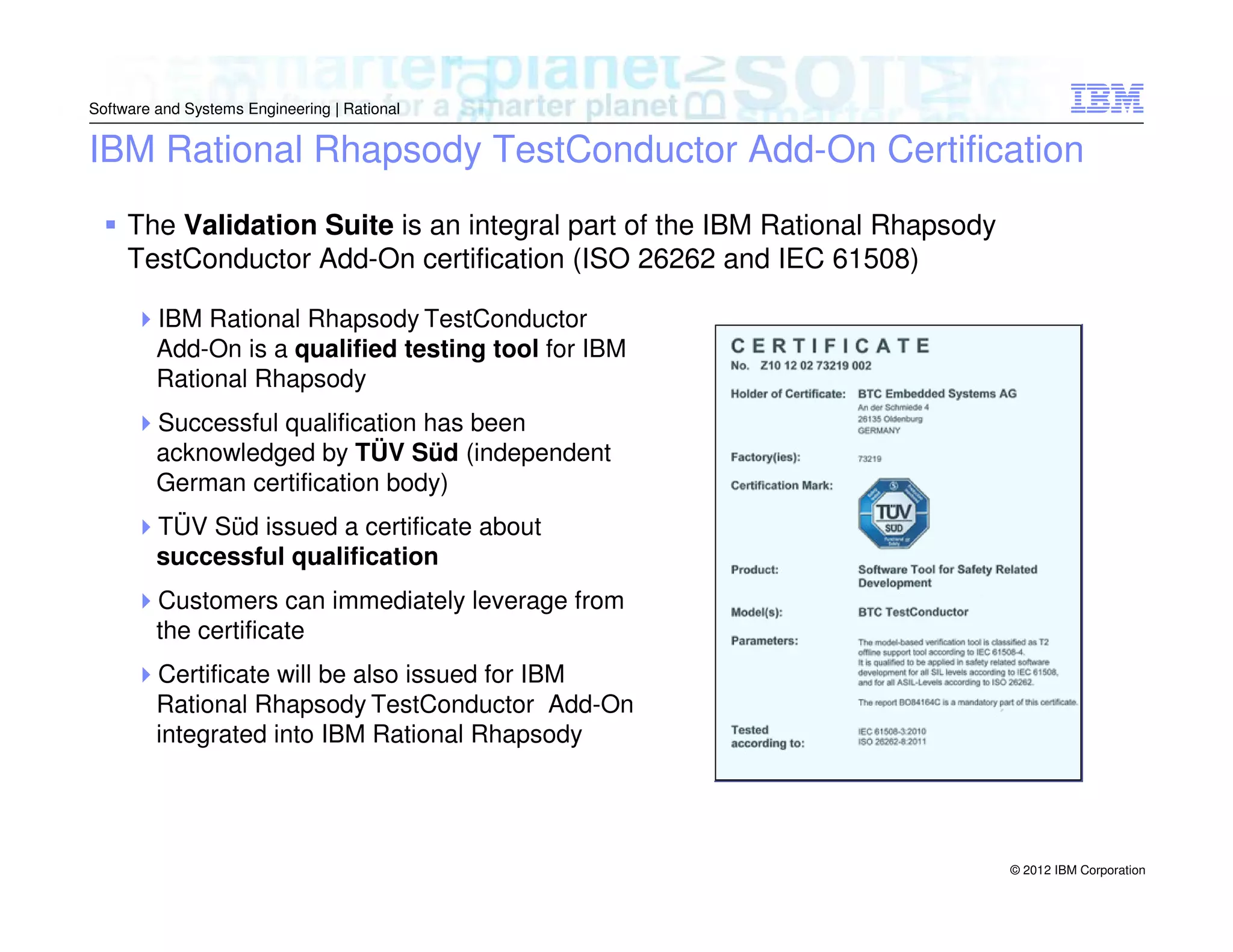 Software and Systems Engineering | Rational

IBM Rational Rhapsody TestConductor Add-On Certification
The Validation Suite is an integral part of the IBM Rational Rhapsody
TestConductor Add-On certification (ISO 26262 and IEC 61508)
IBM Rational Rhapsody TestConductor
Add-On is a qualified testing tool for IBM
Rational Rhapsody
Successful qualification has been
acknowledged by TÜV Süd (independent
German certification body)
TÜV Süd issued a certificate about
successful qualification
Customers can immediately leverage from
the certificate
Certificate will be also issued for IBM
Rational Rhapsody TestConductor Add-On
integrated into IBM Rational Rhapsody

© 2012 IBM Corporation

 