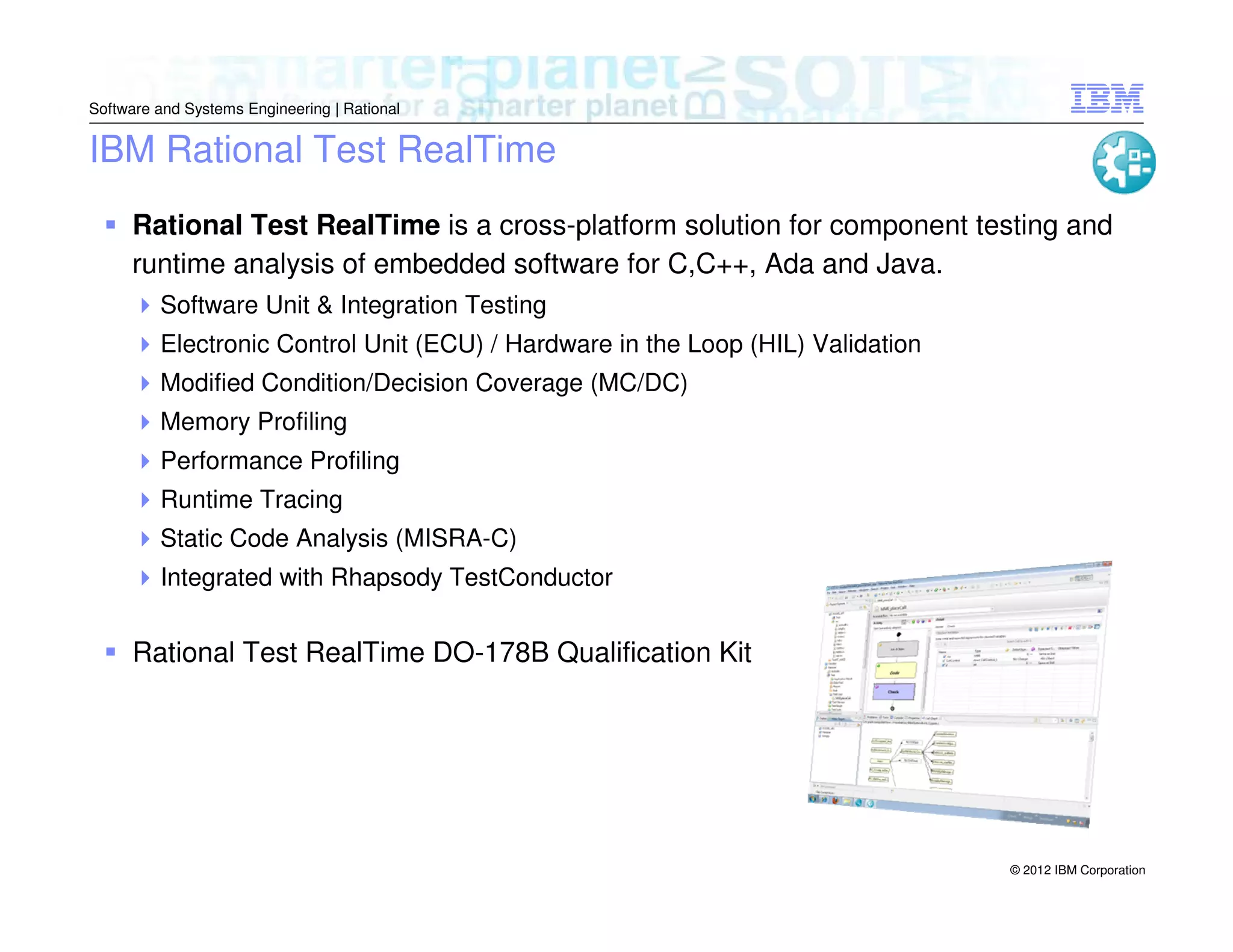 Software and Systems Engineering | Rational

IBM Rational Test RealTime
Rational Test RealTime is a cross-platform solution for component testing and
runtime analysis of embedded software for C,C++, Ada and Java.
Software Unit & Integration Testing
Electronic Control Unit (ECU) / Hardware in the Loop (HIL) Validation
Modified Condition/Decision Coverage (MC/DC)
Memory Profiling
Performance Profiling
Runtime Tracing
Static Code Analysis (MISRA-C)
Integrated with Rhapsody TestConductor

Rational Test RealTime DO-178B Qualification Kit

© 2012 IBM Corporation

 