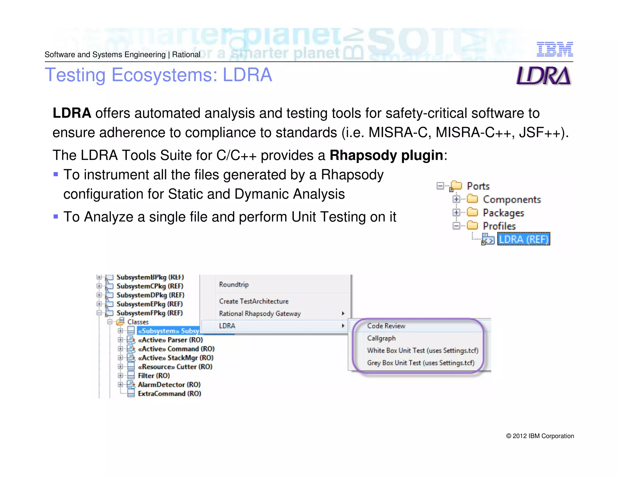 Software and Systems Engineering | Rational

Testing Ecosystems: LDRA
LDRA offers automated analysis and testing tools for safety-critical software to
ensure adherence to compliance to standards (i.e. MISRA-C, MISRA-C++, JSF++).
The LDRA Tools Suite for C/C++ provides a Rhapsody plugin:
To instrument all the files generated by a Rhapsody
configuration for Static and Dymanic Analysis
To Analyze a single file and perform Unit Testing on it

© 2012 IBM Corporation

 