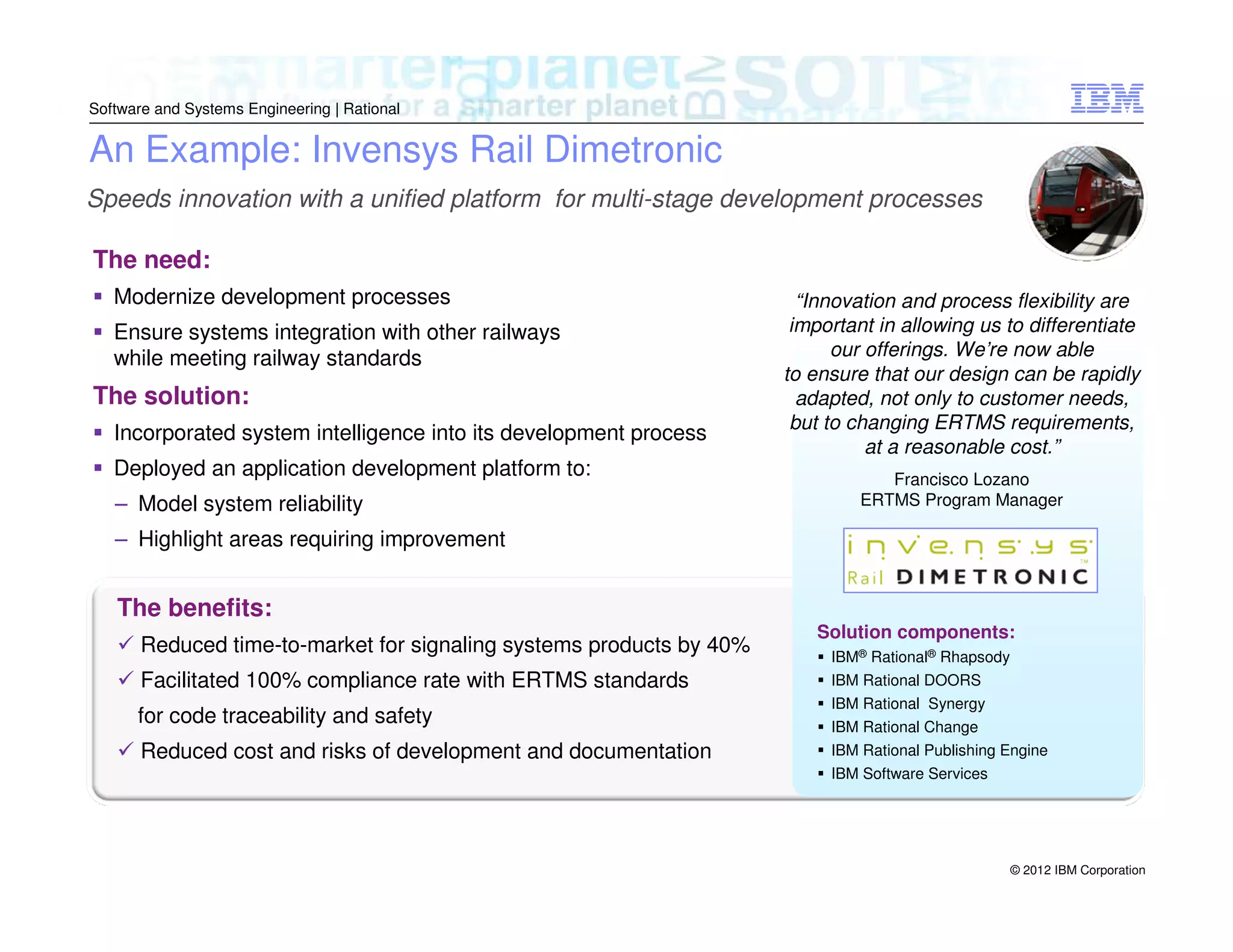 Software and Systems Engineering | Rational

An Example: Invensys Rail Dimetronic
Speeds innovation with a unified platform for multi-stage development processes
The need:
Modernize development processes
Ensure systems integration with other railways
while meeting railway standards

The solution:
Incorporated system intelligence into its development process
Deployed an application development platform to:
– Model system reliability

“Innovation and process flexibility are
important in allowing us to differentiate
our offerings. We’re now able
to ensure that our design can be rapidly
adapted, not only to customer needs,
but to changing ERTMS requirements,
at a reasonable cost.”
Francisco Lozano
ERTMS Program Manager

– Highlight areas requiring improvement

The benefits:
Reduced time-to-market for signaling systems products by 40%
Facilitated 100% compliance rate with ERTMS standards
for code traceability and safety
Reduced cost and risks of development and documentation

Solution components:
IBM® Rational® Rhapsody
IBM Rational DOORS
IBM Rational Synergy
IBM Rational Change
IBM Rational Publishing Engine
IBM Software Services

© 2012 IBM Corporation

 