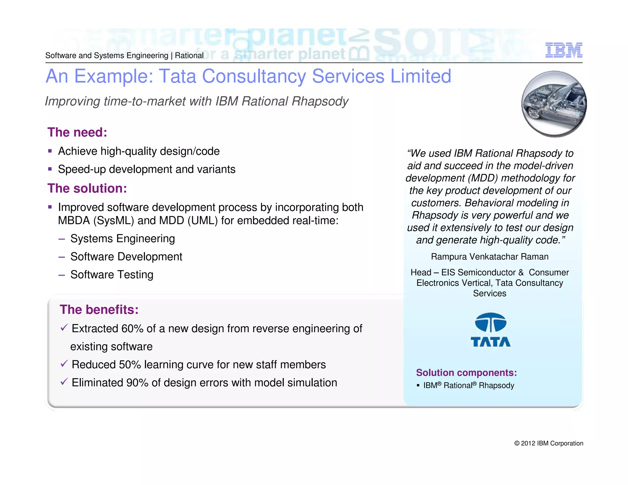 Software and Systems Engineering | Rational

An Example: Tata Consultancy Services Limited
Improving time-to-market with IBM Rational Rhapsody
The need:
Achieve high-quality design/code
Speed-up development and variants

The solution:
Improved software development process by incorporating both
MBDA (SysML) and MDD (UML) for embedded real-time:
– Systems Engineering
– Software Development
– Software Testing

“We used IBM Rational Rhapsody to
aid and succeed in the model-driven
development (MDD) methodology for
the key product development of our
customers. Behavioral modeling in
Rhapsody is very powerful and we
used it extensively to test our design
and generate high-quality code.”
Rampura Venkatachar Raman
Head – EIS Semiconductor & Consumer
Electronics Vertical, Tata Consultancy
Services

The benefits:
Extracted 60% of a new design from reverse engineering of
existing software
Reduced 50% learning curve for new staff members
Eliminated 90% of design errors with model simulation

Solution components:
IBM® Rational® Rhapsody

© 2012 IBM Corporation

 