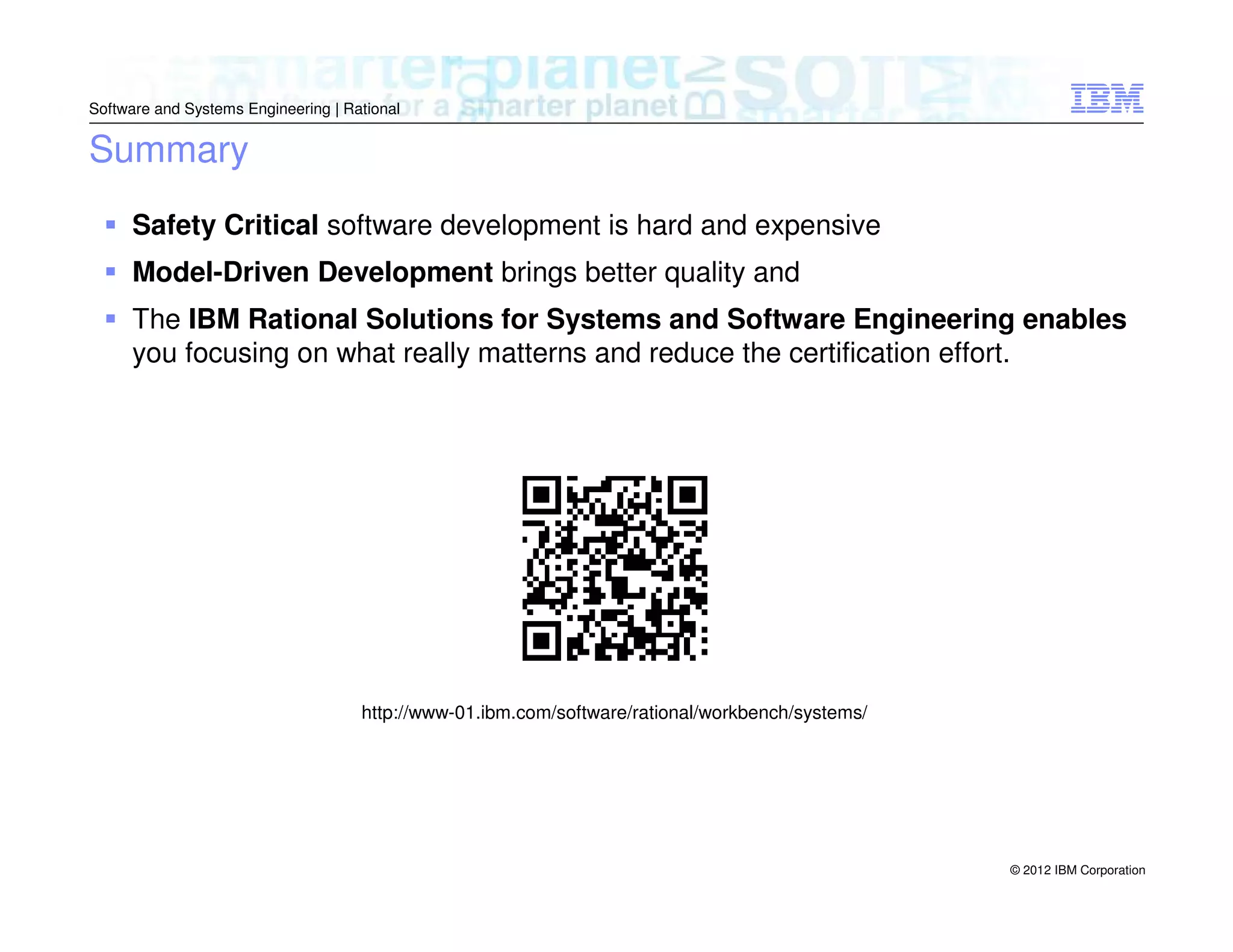 Software and Systems Engineering | Rational

Summary
Safety Critical software development is hard and expensive
Model-Driven Development brings better quality and
The IBM Rational Solutions for Systems and Software Engineering enables
you focusing on what really matterns and reduce the certification effort.

http://www-01.ibm.com/software/rational/workbench/systems/

© 2012 IBM Corporation

 