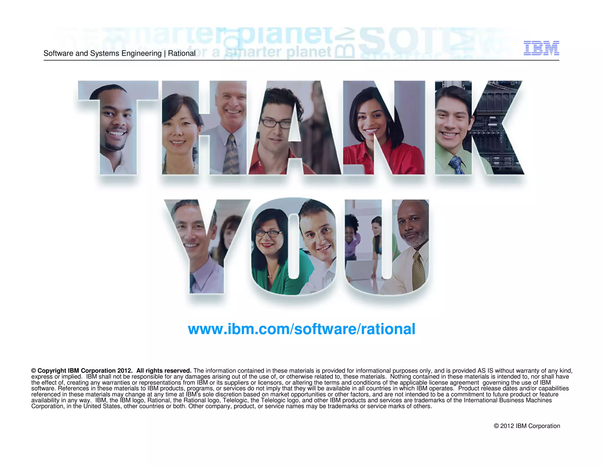 Software and Systems Engineering | Rational

www.ibm.com/software/rational
© Copyright IBM Corporation 2012. All rights reserved. The information contained in these materials is provided for informational purposes only, and is provided AS IS without warranty of any kind,
express or implied. IBM shall not be responsible for any damages arising out of the use of, or otherwise related to, these materials. Nothing contained in these materials is intended to, nor shall have
the effect of, creating any warranties or representations from IBM or its suppliers or licensors, or altering the terms and conditions of the applicable license agreement governing the use of IBM
software. References in these materials to IBM products, programs, or services do not imply that they will be available in all countries in which IBM operates. Product release dates and/or capabilities
referenced in these materials may change at any time at IBM’s sole discretion based on market opportunities or other factors, and are not intended to be a commitment to future product or feature
availability in any way. IBM, the IBM logo, Rational, the Rational logo, Telelogic, the Telelogic logo, and other IBM products and services are trademarks of the International Business Machines
Corporation, in the United States, other countries or both. Other company, product, or service names may be trademarks or service marks of others.
© 2012 IBM Corporation

 