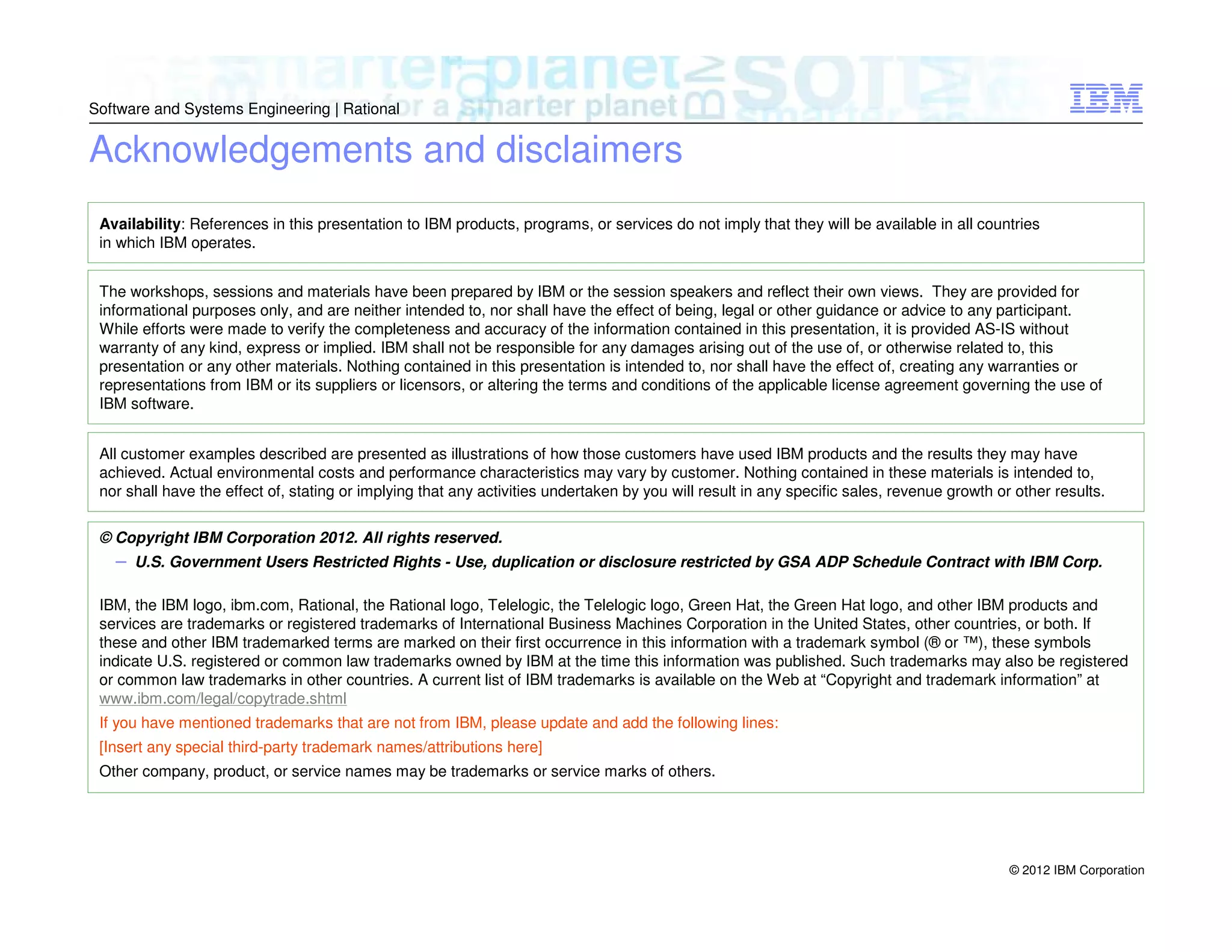 Software and Systems Engineering | Rational

Acknowledgements and disclaimers
Availability: References in this presentation to IBM products, programs, or services do not imply that they will be available in all countries
in which IBM operates.
The workshops, sessions and materials have been prepared by IBM or the session speakers and reflect their own views. They are provided for
informational purposes only, and are neither intended to, nor shall have the effect of being, legal or other guidance or advice to any participant.
While efforts were made to verify the completeness and accuracy of the information contained in this presentation, it is provided AS-IS without
warranty of any kind, express or implied. IBM shall not be responsible for any damages arising out of the use of, or otherwise related to, this
presentation or any other materials. Nothing contained in this presentation is intended to, nor shall have the effect of, creating any warranties or
representations from IBM or its suppliers or licensors, or altering the terms and conditions of the applicable license agreement governing the use of
IBM software.
All customer examples described are presented as illustrations of how those customers have used IBM products and the results they may have
achieved. Actual environmental costs and performance characteristics may vary by customer. Nothing contained in these materials is intended to,
nor shall have the effect of, stating or implying that any activities undertaken by you will result in any specific sales, revenue growth or other results.
© Copyright IBM Corporation 2012. All rights reserved.

– U.S. Government Users Restricted Rights - Use, duplication or disclosure restricted by GSA ADP Schedule Contract with IBM Corp.
IBM, the IBM logo, ibm.com, Rational, the Rational logo, Telelogic, the Telelogic logo, Green Hat, the Green Hat logo, and other IBM products and
services are trademarks or registered trademarks of International Business Machines Corporation in the United States, other countries, or both. If
these and other IBM trademarked terms are marked on their first occurrence in this information with a trademark symbol (® or ™), these symbols
indicate U.S. registered or common law trademarks owned by IBM at the time this information was published. Such trademarks may also be registered
or common law trademarks in other countries. A current list of IBM trademarks is available on the Web at “Copyright and trademark information” at
www.ibm.com/legal/copytrade.shtml
If you have mentioned trademarks that are not from IBM, please update and add the following lines:
[Insert any special third-party trademark names/attributions here]
Other company, product, or service names may be trademarks or service marks of others.

© 2012 IBM Corporation

 