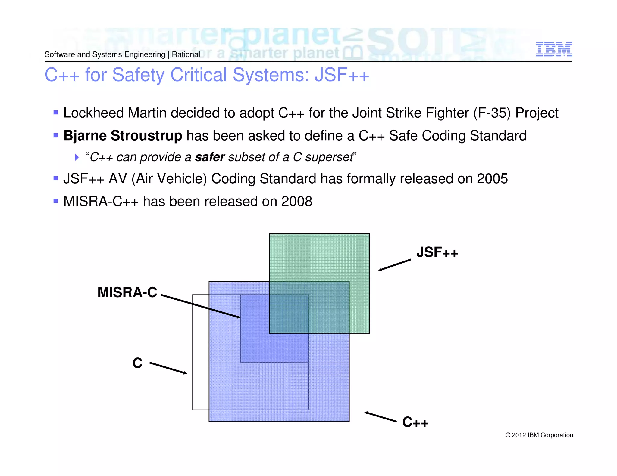 Software and Systems Engineering | Rational

C++ for Safety Critical Systems: JSF++
Lockheed Martin decided to adopt C++ for the Joint Strike Fighter (F-35) Project
Bjarne Stroustrup has been asked to define a C++ Safe Coding Standard
“C++ can provide a safer subset of a C superset”

JSF++ AV (Air Vehicle) Coding Standard has formally released on 2005
MISRA-C++ has been released on 2008
JSF++
MISRA-C

C

C++
© 2012 IBM Corporation

 