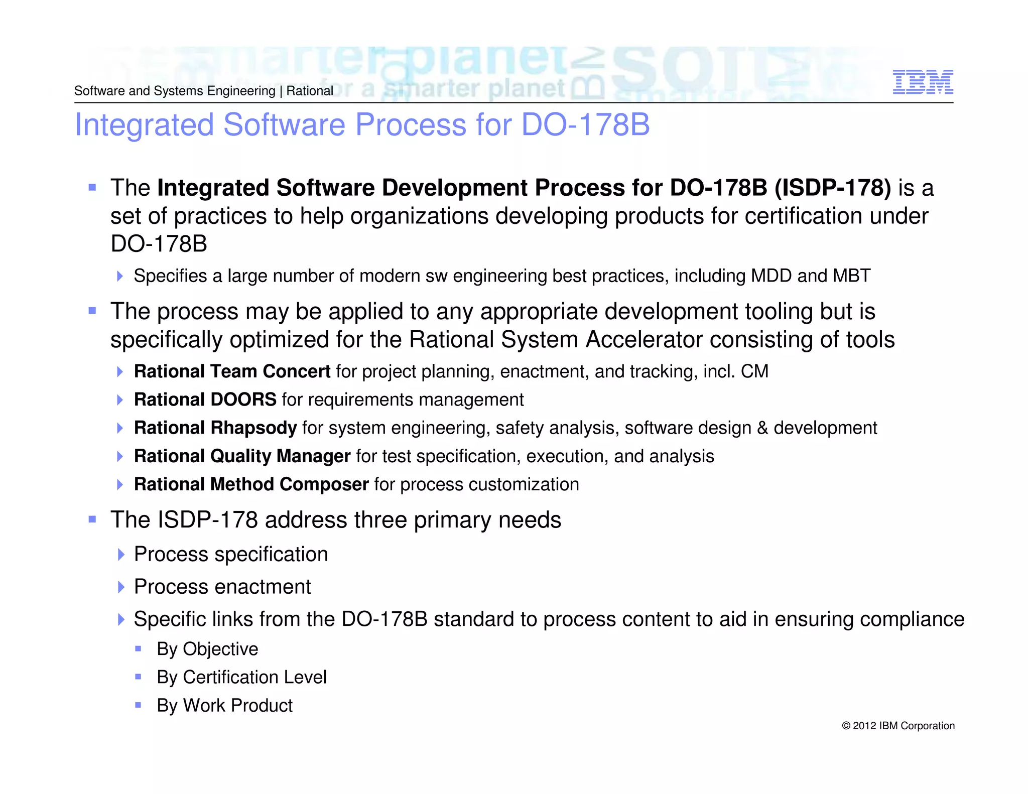 Software and Systems Engineering | Rational

Integrated Software Process for DO-178B
The Integrated Software Development Process for DO-178B (ISDP-178) is a
set of practices to help organizations developing products for certification under
DO-178B
Specifies a large number of modern sw engineering best practices, including MDD and MBT

The process may be applied to any appropriate development tooling but is
specifically optimized for the Rational System Accelerator consisting of tools
Rational Team Concert for project planning, enactment, and tracking, incl. CM
Rational DOORS for requirements management
Rational Rhapsody for system engineering, safety analysis, software design & development
Rational Quality Manager for test specification, execution, and analysis
Rational Method Composer for process customization

The ISDP-178 address three primary needs
Process specification
Process enactment
Specific links from the DO-178B standard to process content to aid in ensuring compliance
By Objective
By Certification Level
By Work Product
© 2012 IBM Corporation

 