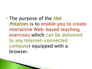  The purpose of the Hot
 Potatoes is to enable you to create
 interactive Web-based teaching
 exercises which can be delivered
 to any Internet-connected
 computer equipped with a
 browser.
 