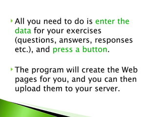  All
    you need to do is enter the
 data for your exercises
 (questions, answers, responses
 etc.), and press a button.

 Theprogram will create the Web
 pages for you, and you can then
 upload them to your server.
 