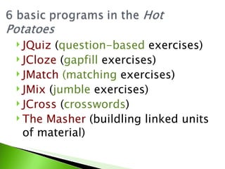  JQuiz  (question-based exercises)
 JCloze (gapfill exercises)
 JMatch (matching exercises)
 JMix (jumble exercises)
 JCross (crosswords)
 The Masher (buildling linked units
  of material)
 