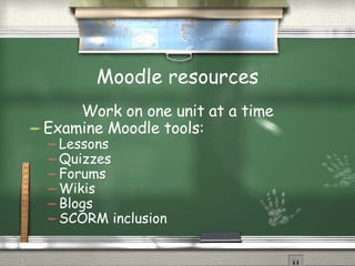Moodle resources Work on one unit at a time Examine Moodle tools: Lessons Quizzes Forums Wikis Blogs SCORM inclusion 