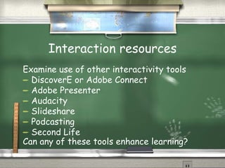 Interaction resources Examine use of other interactivity tools DiscoverE or Adobe Connect Adobe Presenter Audacity Slideshare Podcasting Second Life Can any of these tools enhance learning? 