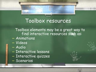 Toolbox resources Toolbox elements may be a great way to find interactive resources such as: Animations Videos Audio Interactive lessons Interactive quizzes Scenarios 