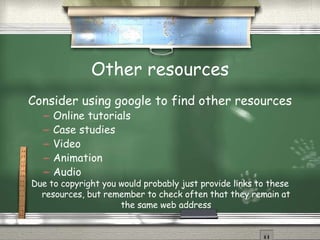 Other resources Consider using google to find other resources Online tutorials Case studies Video Animation Audio Due to copyright you would probably just provide links to these resources, but remember to check often that they remain at the same web address 