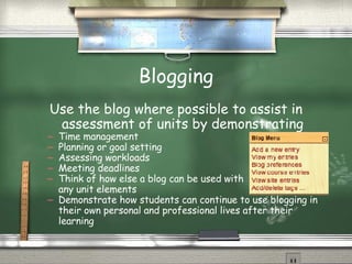 Blogging Use the blog where possible to assist in assessment of units by demonstrating Time management Planning or goal setting Assessing workloads Meeting deadlines Think of how else a blog can be used with  any unit elements Demonstrate how students can continue to use blogging in their own personal and professional lives after their learning 