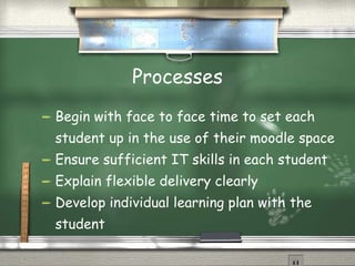 Processes Begin with face to face time to set each student up in the use of their moodle space Ensure sufficient IT skills in each student Explain flexible delivery clearly Develop individual learning plan with the student 