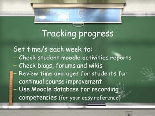 Tracking progress Set time/s each week to: Check student moodle activities reports Check blogs, forums and wikis Review time averages for students for continual course improvement Use Moodle database for recording competencies  (for your easy reference) 