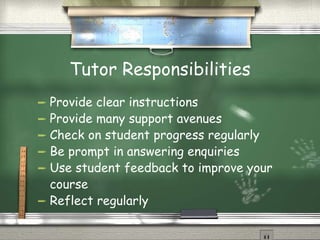 Tutor Responsibilities Provide clear instructions Provide many support avenues Check on student progress regularly Be prompt in answering enquiries Use student feedback to improve your course Reflect regularly 