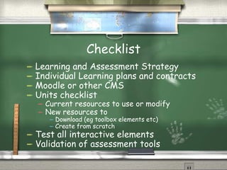 Checklist Learning and Assessment Strategy Individual Learning plans and contracts Moodle or other CMS Units checklist Current resources to use or modify New resources to Download (eg toolbox elements etc) Create from scratch Test all interactive elements Validation of assessment tools 