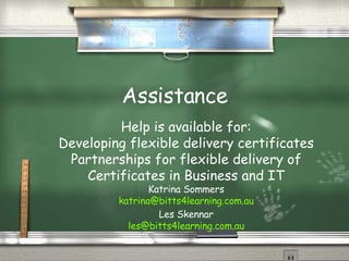 Assistance Help is available for: Developing flexible delivery certificates Partnerships for flexible delivery of Certificates in Business and IT Katrina Sommers [email_address] Les Skennar [email_address] 