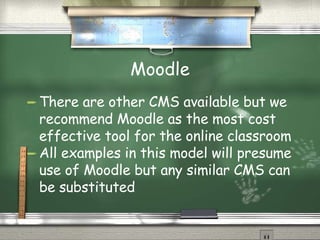 Moodle There are other CMS available but we recommend Moodle as the most cost effective tool for the online classroom All examples in this model will presume use of Moodle but any similar CMS can be substituted 