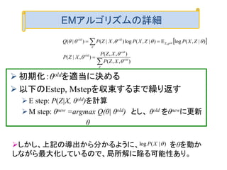  初期化：θoldを適当に決める
 以下のEstep, Mstepを収束するまで繰り返す
E step: P(Z|X, θold)を計算
M step: θnew =argmax Q(θ| θold) とし、 θold をθnewに更新
θ
 




Z
old
old
old
Z
oldold
XZP
XZP
XZP
ZXPZXPXZPQ old
),,(
),,(
),|(
)|,(logE)|,(log),|()|( Z,



 
EMアルゴリズムの詳細
しかし、上記の導出から分かるように、 をθを動か
しながら最大化しているので、局所解に陥る可能性あり。
)|(log XP
 
